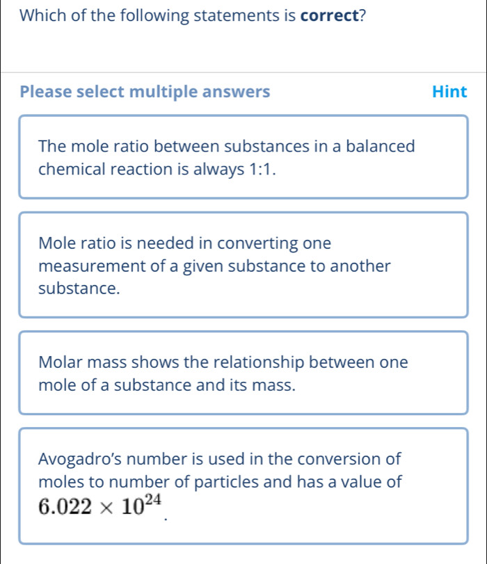 Which of the following statements is correct?
Please select multiple answers Hint
The mole ratio between substances in a balanced
chemical reaction is always 1:1.
Mole ratio is needed in converting one
measurement of a given substance to another
substance.
Molar mass shows the relationship between one
mole of a substance and its mass.
Avogadro’s number is used in the conversion of
moles to number of particles and has a value of
6.022* 10^(24)