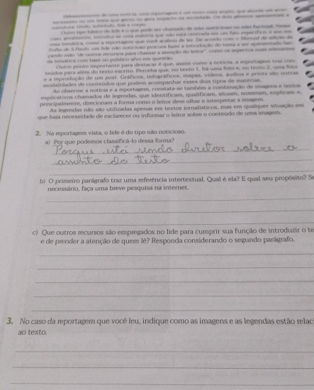 cnmunte de uma noticos, cme eportageds e um noto maie amplo, que abende um acoro
secimente ou un toma que pemo ou goos sispacto ns sociedade. Oe dints genuets aperentan a
etittura título, subtítulo, fide e coepo
Outro upo básico de lide é o que pode ser chamado de não nnticiono ou não faetad. Nansa
cso, genalmente, introdos se uma mstéria que não está centrada em um fato específico, a slm em
umu temática, nomo a mportagem que você acabou de ler. De acordo com o Memsul de adfção de
Fomo de 5.Amulo, um lide não noticioso procura fazer a introdução do tema a ser apresentado lar
çando mão "de outros recursos para chamar a atenção do leitor", como os aspectos mums relevantes
da terática com base no público-alvo em questão
Outro ponto importante para destacar é que, asaim como a noticia, a eportagem traz cono
teúdos para além do texto escrito. Perceba que, no texto 1, há uma foto e, no texto 2, uma fito
e a rprodução de um post. Gráficos, infográficos, mapas, vídeos, áudios e printe são outras,
modalidades de conteúdos que podem acompanhar esses dois tipos de matérias.
Ao observar a notícia e a reportagem, constata-se também a combinação de imagens e tmxtos
explicativos chamados de legendas, que identificam, qualificam, situam, nomeiam, explicam e,
principalmerte, direcionam a forma como o leitor deve olhar e interpretar a imagem.
As fegendas não são utilizadas apenas em textos jornalísticos, mas em qualquer situação em
que haja necessidade de esclarecer ou informar o leitor sobre o conteúdo de uma imagem.
2. Na reportagem vista, o lide é do tipo não noticioso
a) Por que podemos classificá-lo dessa forma?
_
_
_
b) O primeiro parágrafo traz uma referência intertextual. Qual é ela? E qual seu propósito? Se
necessário, faça uma breve pesquisa na internet.
_
_
_
c) Que outros recursos são empregados no lide para cumprir sua função de introduzir o te
e de prender a atenção de quem lê? Responda considerando o segundo parágrafo.
_
_
_
_
_
3. No caso da reportagem que você leu, indique como as imagens e as legendas estão relac
ao texto.
_
_
_