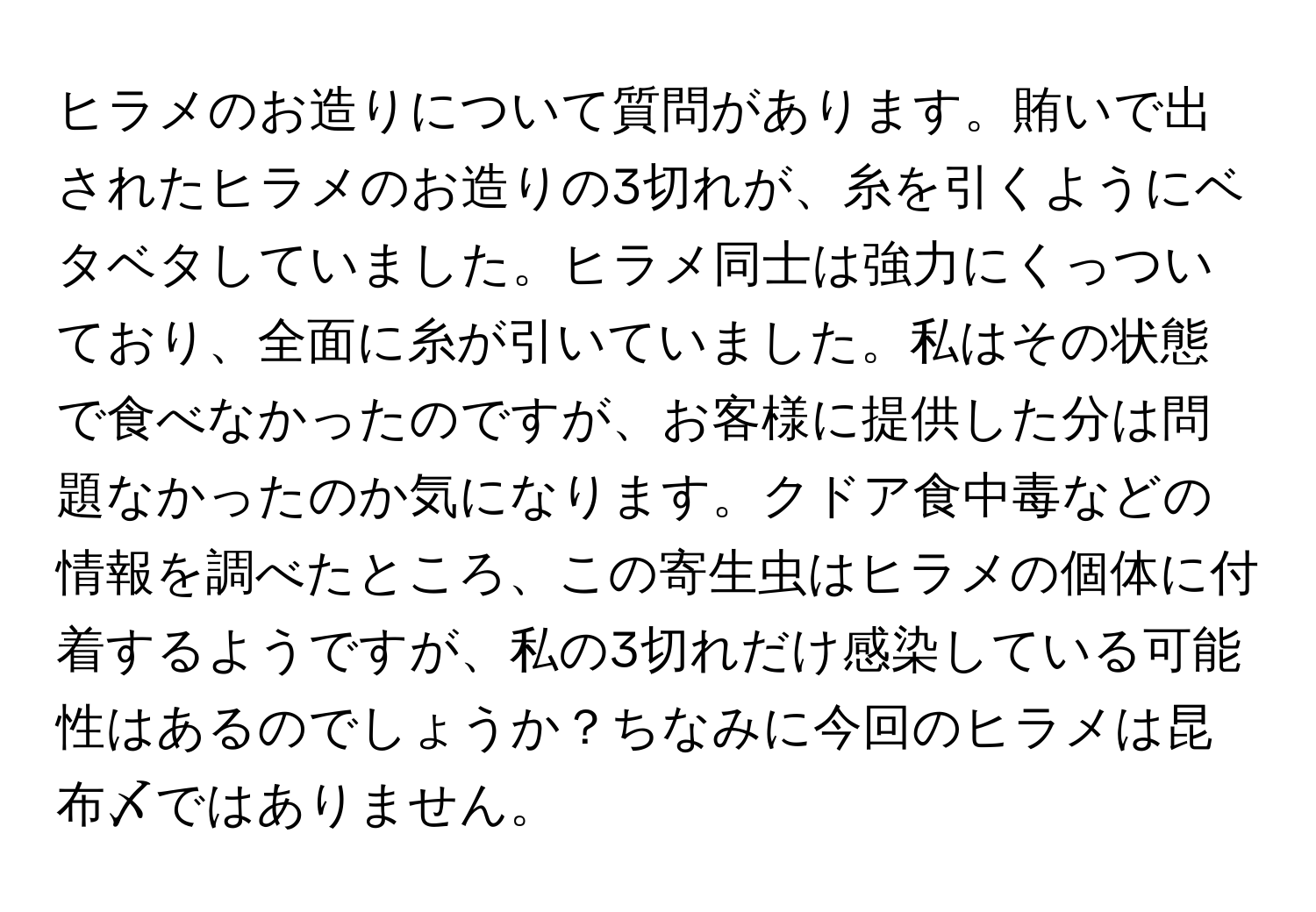 ヒラメのお造りについて質問があります。賄いで出されたヒラメのお造りの3切れが、糸を引くようにベタベタしていました。ヒラメ同士は強力にくっついており、全面に糸が引いていました。私はその状態で食べなかったのですが、お客様に提供した分は問題なかったのか気になります。クドア食中毒などの情報を調べたところ、この寄生虫はヒラメの個体に付着するようですが、私の3切れだけ感染している可能性はあるのでしょうか？ちなみに今回のヒラメは昆布〆ではありません。