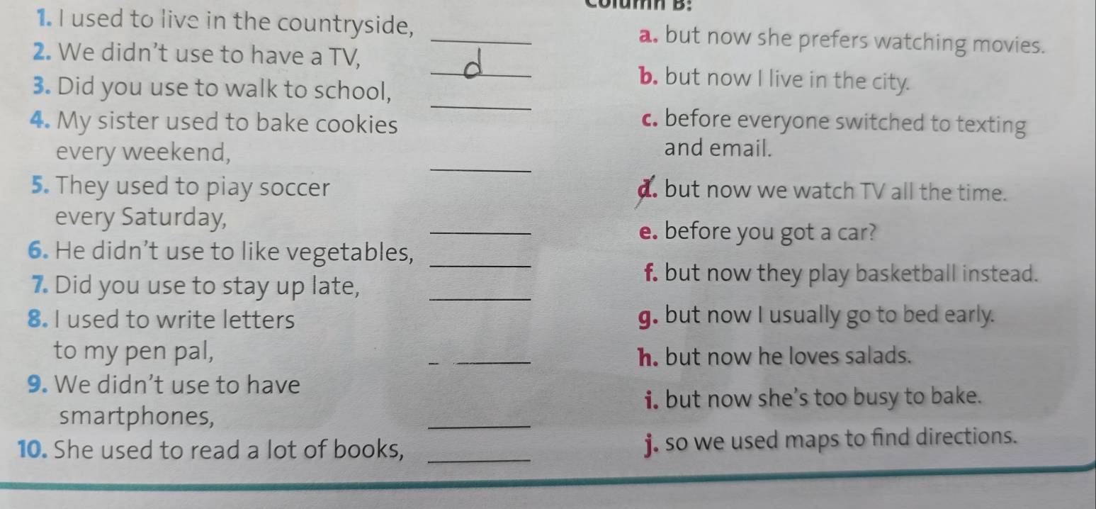 Column B:
1. I used to live in the countryside, _a. but now she prefers watching movies.
_
2. We didn’t use to have a TV,
_
b. but now I live in the city.
3. Did you use to walk to school,
4. My sister used to bake cookies
c. before everyone switched to texting
_
every weekend,
and email.
5. They used to piay soccer a. but now we watch TV all the time.
_
every Saturday,
e. before you got a car?
6. He didn’t use to like vegetables,_
7. Did you use to stay up late,_
f. but now they play basketball instead.
8. I used to write letters g. but now I usually go to bed early.
to my pen pal, _h. but now he loves salads.
9. We didn't use to have
i. but now she’s too busy to bake.
smartphones,
_
10. She used to read a lot of books, _j. so we used maps to find directions.