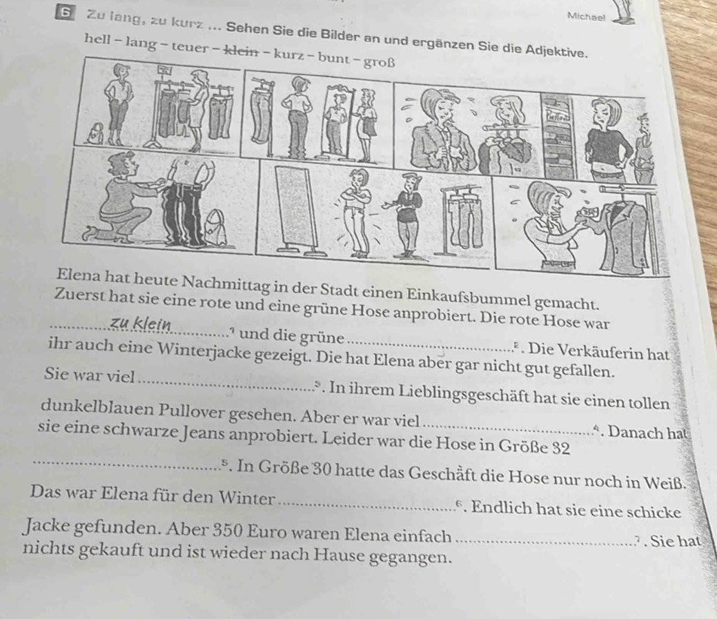 Michael 
S Zu lang, zu kurz ... Sehen Sie die Bilder an und ergänzen Sie die Ad 
hell - lang - teuer - k 
hmittag in der Stadt einen Einkaufsbummel gemacht. 
_Zuerst hat sie eine rote und eine grüne Hose anprobiert. Die rote Hose war 

lein 
.* und die grüne *. Die Verkäuferin hat 
ihr auch eine Winterjacke gezeigt. Die hat Elena aber gar nicht gut gefallen. 
Sie war viel_ .*. In ihrem Lieblingsgeschäft hat sie einen tollen 
dunkelblauen Pullover gesehen. Aber er war viel *. Danach ha 
_ 
sie eine schwarze Jeans anprobiert. Leider war die Hose in Größe 32
5. In Größe 30 hatte das Geschäft die Hose nur noch in Weiß. 
Das war Elena für den Winter_ . Endlich hat sie eine schicke 
Jacke gefunden. Aber 350 Euro waren Elena einfach_ ?. Sie hat 
nichts gekauft und ist wieder nach Hause gegangen.