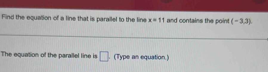 Find the equation of a line that is parallel to the line x=11 and contains the point (-3,3). 
The equation of the parallel line is □. (Type an equation.)