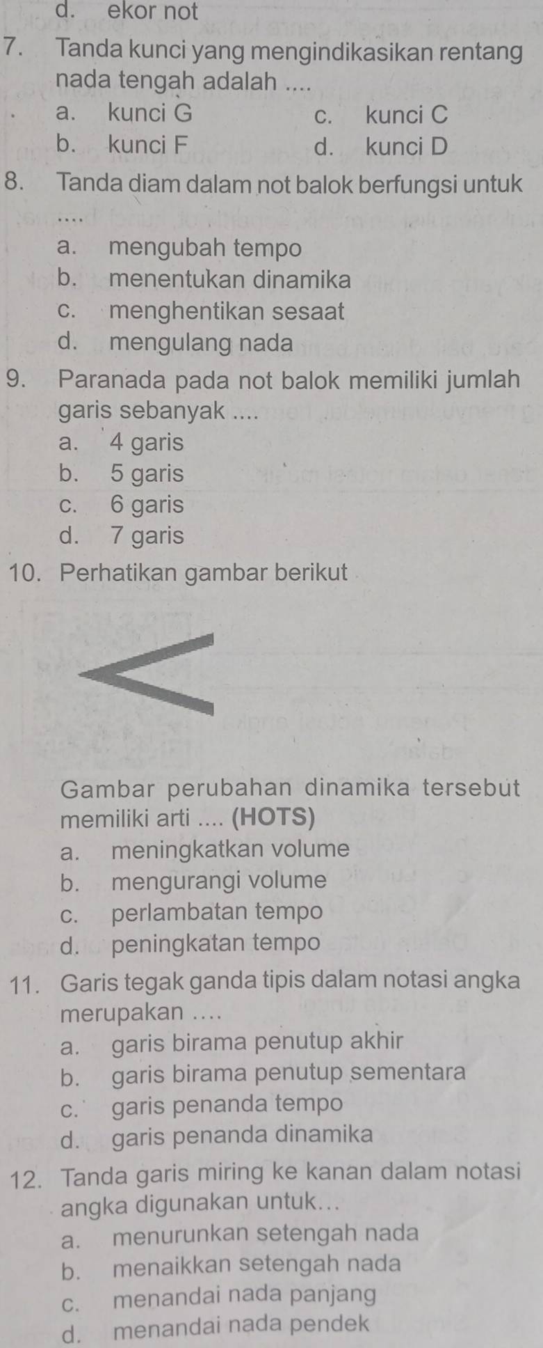 ekor not
7. Tanda kunci yang mengindikasikan rentang
nada tengah adalah ....
a. kunci G c. kunci C
b. kunci F d. kunci D
8. Tanda diam dalam not balok berfungsi untuk
_
a. mengubah tempo
b. menentukan dinamika
c. menghentikan sesaat
d. mengulang nada
9. Paranada pada not balok memiliki jumlah
garis sebanyak ....
a. 4 garis
b. 5 garis
c. 6 garis
d. 7 garis
10. Perhatikan gambar berikut
Gambar perubahan dinamika tersebüt
memiliki arti .... (HOTS)
a. meningkatkan volume
b. mengurangi volume
c. perlambatan tempo
d. peningkatan tempo
11. Garis tegak ganda tipis dalam notasi angka
merupakan ....
a. garis birama penutup akhir
b. garis birama penutup sementara
c. garis penanda tempo
d. garis penanda dinamika
12. Tanda garis miring ke kanan dalam notasi
angka digunakan untuk...
a. menurunkan setengah nada
b. menaikkan setengah nada
c. menandai nada panjang
d. menandai nada pendek