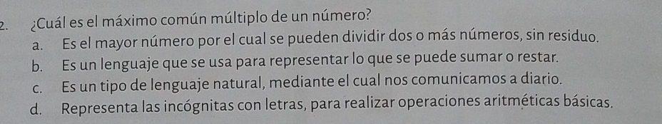 ¿Cuál es el máximo común múltiplo de un número?
a. Es el mayor número por el cual se pueden dividir dos o más números, sin residuo.
b. Es un lenguaje que se usa para representar lo que se puede sumar o restar.
c. Es un tipo de lenguaje natural, mediante el cual nos comunicamos a diario.
d. Representa las incógnitas con letras, para realizar operaciones aritméticas básicas.