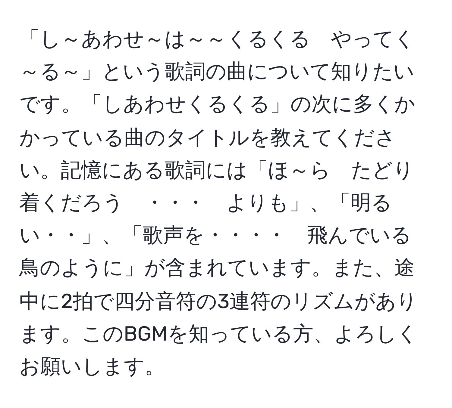 「し～あわせ～は～～くるくる　やってく～る～」という歌詞の曲について知りたいです。「しあわせくるくる」の次に多くかかっている曲のタイトルを教えてください。記憶にある歌詞には「ほ～ら　たどり着くだろう　・・・　よりも」、「明るい・・」、「歌声を・・・・　飛んでいる　鳥のように」が含まれています。また、途中に2拍で四分音符の3連符のリズムがあります。このBGMを知っている方、よろしくお願いします。