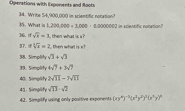 Operations with Exponents and Roots 
34. Write 54,900,000 in scientific notation? 
35. What is 1,200,000/ 3,000· 0.0000002 in scientific notation? 
36. If sqrt(x)=3 , then what is x? 
37. If sqrt[3](x)=2 , then what is x? 
38. Simplify sqrt(3)+sqrt(3)
39. Simplify 4sqrt(7)+3sqrt(7)
40. Simplify 2sqrt(11)-7sqrt(11)
41. Simplify sqrt(13)· sqrt(2)
42. Simplify using only positive exponents (xy^4)^-3(x^2y^2)^2(x^5y)^0