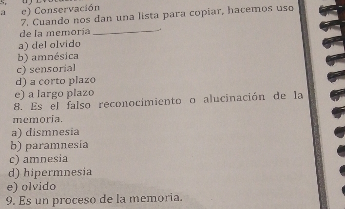 S, a
a e) Conservación
7. Cuando nos dan una lista para copiar, hacemos uso
de la memoría_
.
a) del olvido
b) amnésica
c) sensorial
d) a corto plazo
e) a largo plazo
8. Es el falso reconocimiento o alucinación de la
memoria.
a) dismnesia
b) paramnesia
c) amnesia
d) hipermnesia
e) olvido
9. Es un proceso de la memoria.