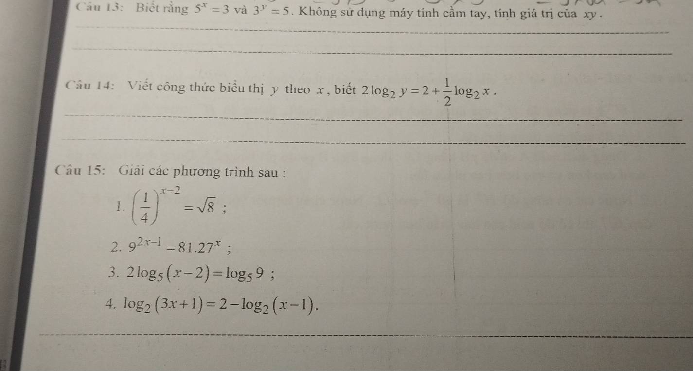 Cầu 13: Biết rằng 5^x=3 và 3^y=5. Không sử dụng máy tính cầm tay, tính giá trị của xy. 
_ 
_ 
Câu 14: Viết công thức biểu thị y theo x , biết 2log _2y=2+ 1/2 log _2x. 
_ 
_ 
Câu 15: Giải các phương trình sau : 
1. ( 1/4 )^x-2=sqrt(8); 
2. 9^(2x-1)=81.27^x; 
3. 2log _5(x-2)=log _59; 
4. log _2(3x+1)=2-log _2(x-1). 
_