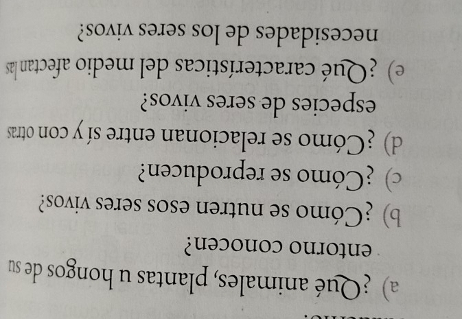 ¿Qué animales, plantas u hongos de su 
entorno conocen? 
b) ¿Cómo se nutren esos seres vivos? 
c) ¿Cómo se reproducen? 
d) ¿Cómo se relacionan entre sí y con otras 
especies de seres vivos? 
e) ¿Qué características del medio afectan las 
necesidades de los seres vivos?