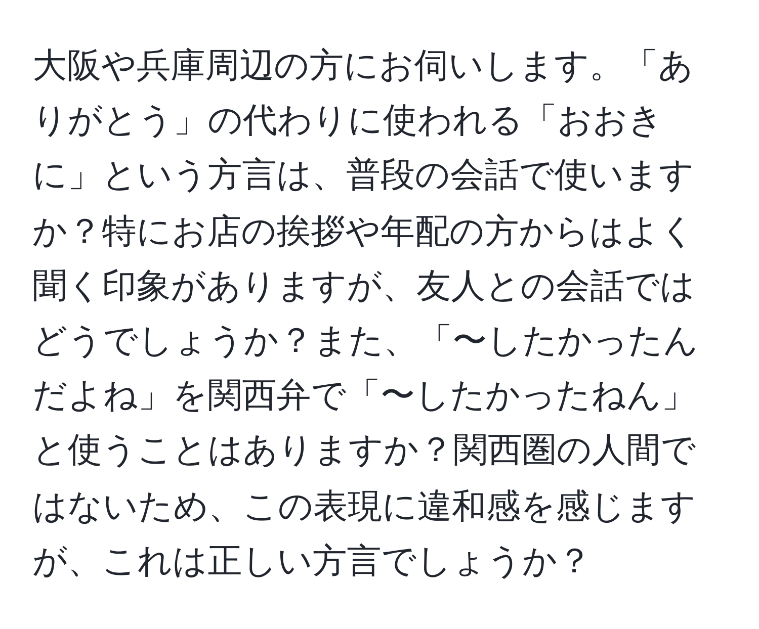 大阪や兵庫周辺の方にお伺いします。「ありがとう」の代わりに使われる「おおきに」という方言は、普段の会話で使いますか？特にお店の挨拶や年配の方からはよく聞く印象がありますが、友人との会話ではどうでしょうか？また、「〜したかったんだよね」を関西弁で「〜したかったねん」と使うことはありますか？関西圏の人間ではないため、この表現に違和感を感じますが、これは正しい方言でしょうか？