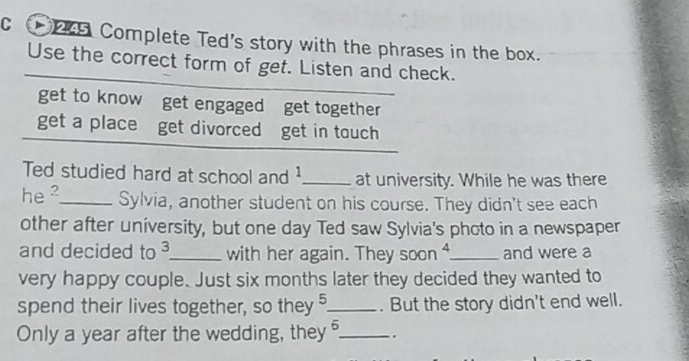 Complete Ted's story with the phrases in the box. 
Use the correct form of get. Listen and check. 
get to know get engaged get together 
get a place get divorced get in touch 
Ted studied hard at school and 1 _at university. While he was there 
he _Sylvia, another student on his course. They didn't see each 
other after university, but one day Ted saw Sylvia's photo in a newspaper 
and decided to 3 _ with her again. They soon ⁴_ and were a 
very happy couple. Just six months later they decided they wanted to 
spend their lives together, so they 5 _ . But the story didn't end well. 
Only a year after the wedding, they overline boverline O _.