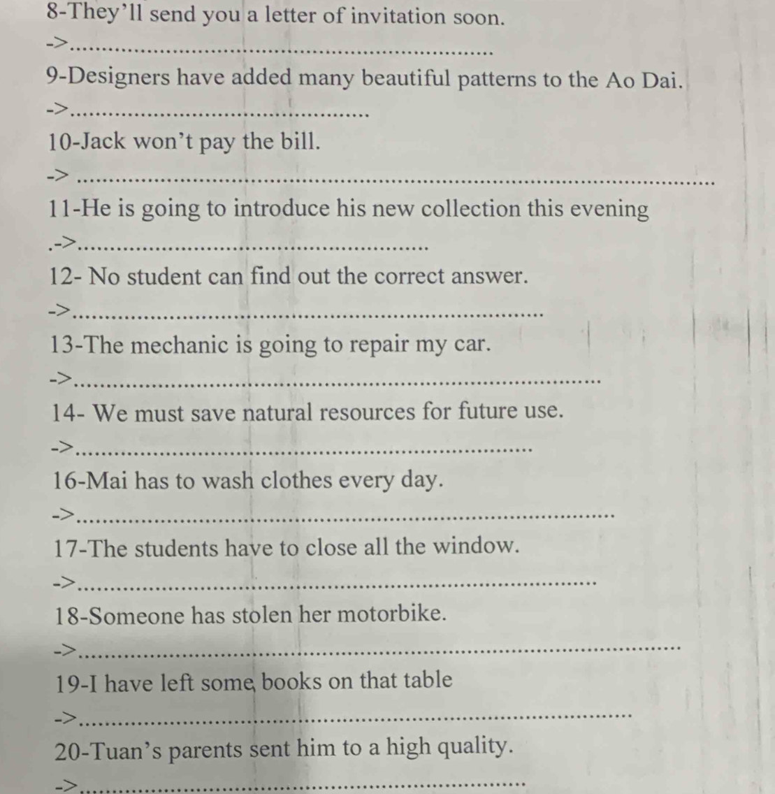 8-They’ll send you a letter of invitation soon. 
_ 
9-Designers have added many beautiful patterns to the Ao Dai. 
_ 
10-Jack won’t pay the bill. 
_ 
11-He is going to introduce his new collection this evening 
_ 
12- No student can find out the correct answer. 
_ 
13-The mechanic is going to repair my car. 
_ 
14- We must save natural resources for future use. 
-> 
_ 
16-Mai has to wash clothes every day. 
_ 
17-The students have to close all the window. 
_ 
18-Someone has stolen her motorbike. 
_ 
19-I have left some books on that table 
_ 
20-Tuan’s parents sent him to a high quality. 
_