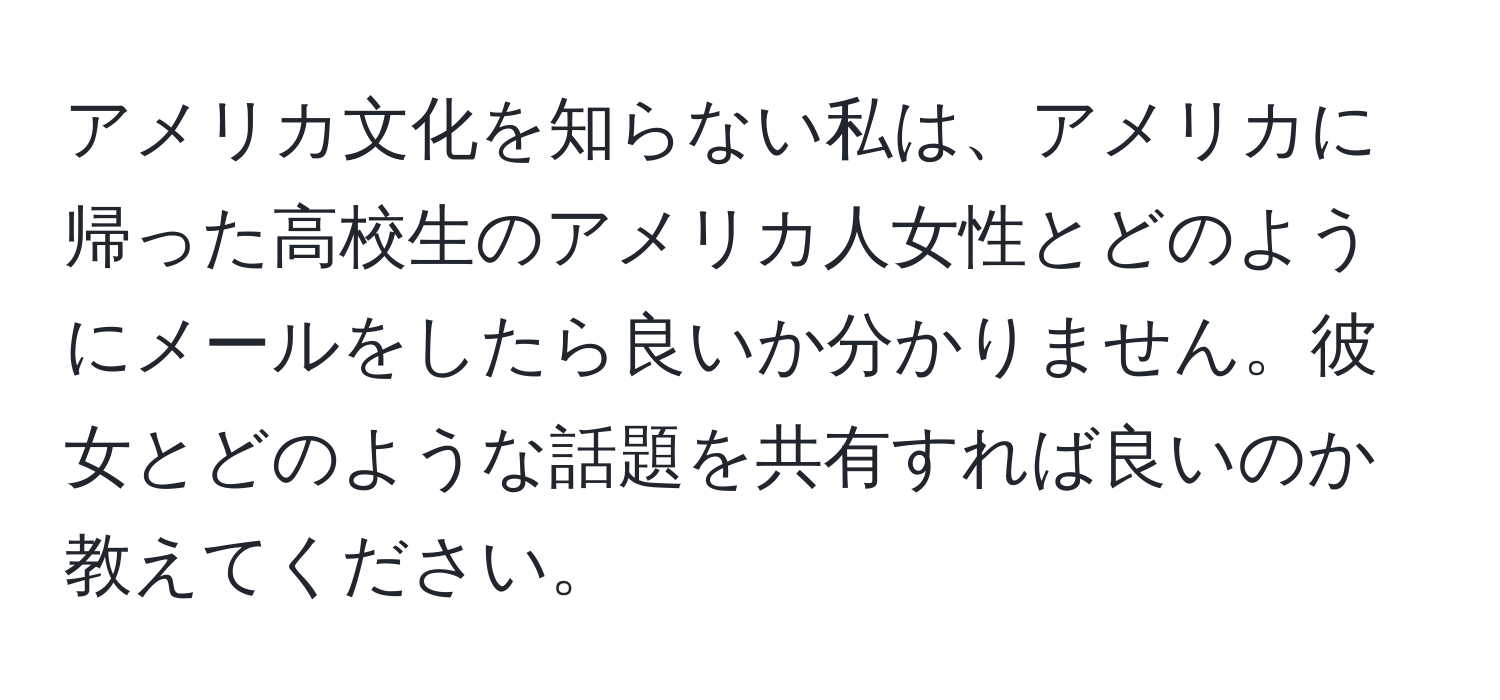 アメリカ文化を知らない私は、アメリカに帰った高校生のアメリカ人女性とどのようにメールをしたら良いか分かりません。彼女とどのような話題を共有すれば良いのか教えてください。