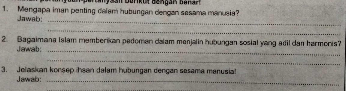 pertanyaan berikut dengan benar! 
1. Mengapa iman penting dalam hubungan dengan sesama manusia? 
Jawab:_ 
_ 
2. Bagaimana Islam memberikan pedoman dalam menjalin hubungan sosial yang adil dan harmonis? 
Jawab:_ 
_ 
3. Jelaskan konsep ihsan dalam hubungan dengan sesama manusia! 
Jawab:_