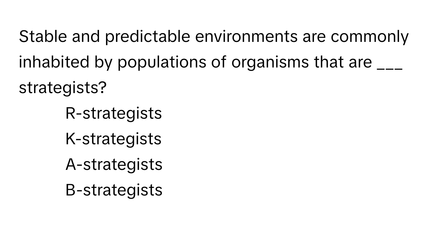 Stable and predictable environments are commonly inhabited by populations of organisms that are ___ strategists?

1) R-strategists 
2) K-strategists 
3) A-strategists 
4) B-strategists