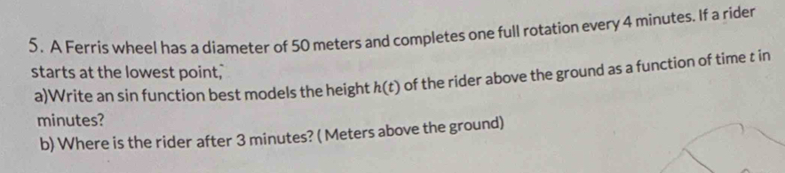 A Ferris wheel has a diameter of 50 meters and completes one full rotation every 4 minutes. If a rider 
starts at the lowest point," 
a)Write an sin function best models the height h(t) ) of the rider above the ground as a function of time t in
minutes? 
b) Where is the rider after 3 minutes? ( Meters above the ground)