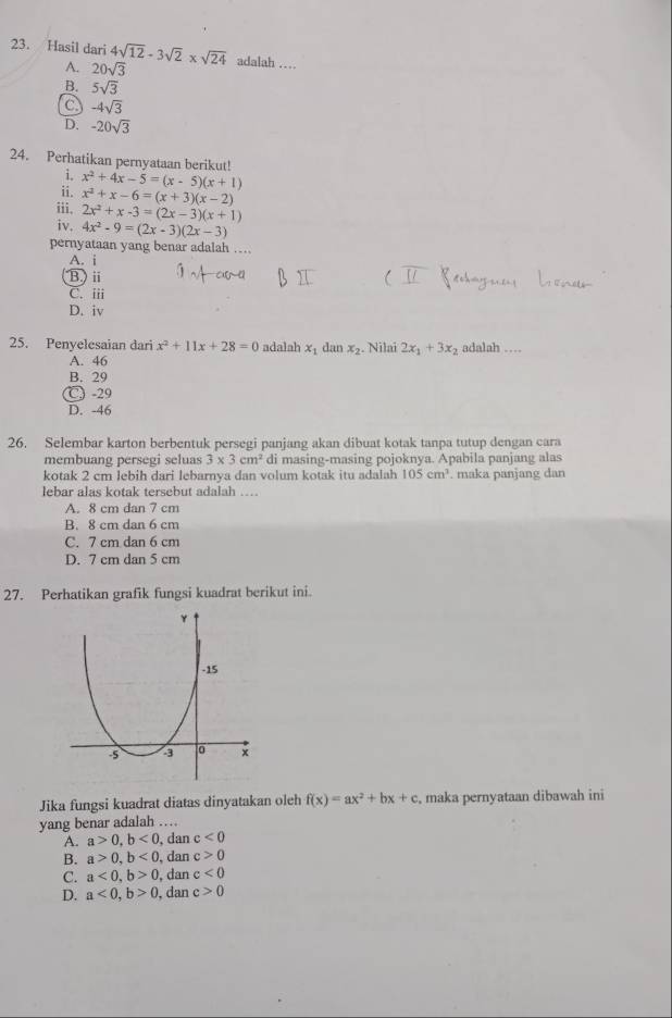 Hasil dari 4sqrt(12)-3sqrt(2)* sqrt(24) adalah …
A. 20sqrt(3)
B. 5sqrt(3)
C -4sqrt(3)
D. -20sqrt(3)
24. Perhatikan pernyataan berikut!
i.
ii. x^2+4x-5=(x-5)(x+1)
iii. x^2+x-6=(x+3)(x-2)
iv. 2x^2+x-3=(2x-3)(x+1)
4x^2-9=(2x-3)(2x-3)
pernyataan yang benar adalah …
A. i
B.) i
C. iii
D. iv
25. Penyelesaian dari x^2+11x+28=0 adalah x_1 dan x_2. Nilai 2x_1+3x_2 adalah …
A. 46
B. 29
℃ -29
D. -46
26. Selembar karton berbentuk persegi panjang akan dibuat kotak tanpa tutup dengan cara
membuang persegi seluas 3* 3cm^2 di masing-masing pojoknya. Apabila panjang alas
kotak 2 cm lebih dari lebarnya dan volum kotak itu adalah 105cm^3. maka panjang dan
lebar alas kotak tersebut adalah ….
A. 8 cm dan 7 cm
B. 8 cm dan 6 cm
C. 7 cm dan 6 cm
D. 7 cm dan 5 cm
27. Perhatikan grafik fungsi kuadrat berikut ini
Jika fungsi kuadrat diatas dinyatakan oleh f(x)=ax^2+bx+c , maka pernyataan dibawah ini
yang benar adalah …
A. a>0,b<0</tex> , dan c<0</tex>
B. a>0,b<0</tex> , dan c>0
C. a<0,b>0 , dan c<0</tex>
D. a<0,b>0 , dan c>0