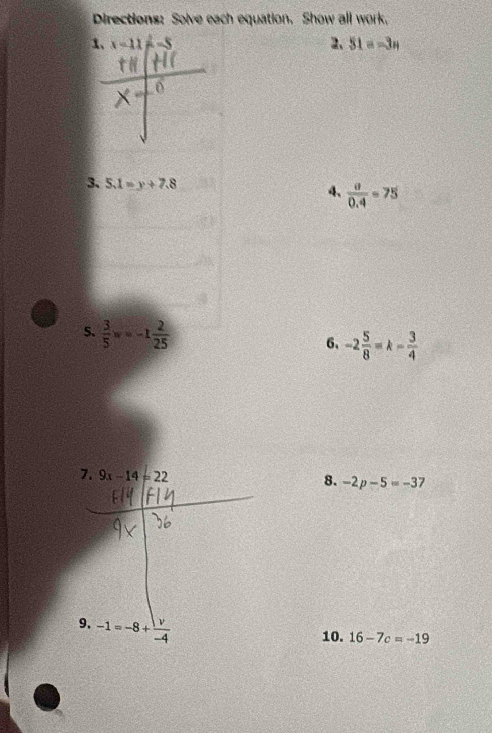 Directions: Solve each equation. Show all work. 
1、 x=11 2. 51=-3n
3. 5.1=y+7.8
4.  partial /0.4 =75
5、  3/5 w=-1 2/25 
6、 -2 5/8 =k- 3/4 
7. 9x-14=22
8. -2p-5=-3
9. -1=-8+ v/-4 
10. 16-7c=-19