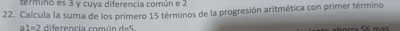 termino es 3 y cuya diferencia común e 2
22. Calcula la suma de los primero 15 términos de la progresión aritmética con primer término
a1=2 diferencia común d=5. horra $6 mas