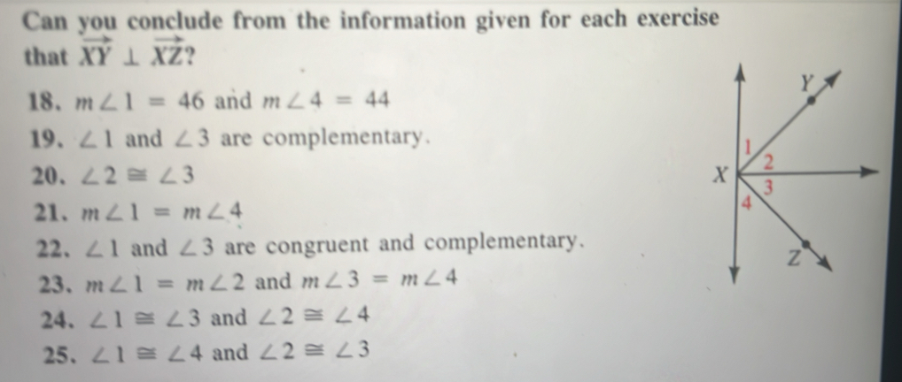 Can you conclude from the information given for each exercise 
that vector XY⊥ vector XZ ? 
18. m∠ 1=46 and m∠ 4=44
19. ∠ 1 and ∠ 3 are complementary. 
20. ∠ 2≌ ∠ 3
21. m∠ 1=m∠ 4
22. ∠ 1 and ∠ 3 are congruent and complementary. 
23. m∠ 1=m∠ 2 and m∠ 3=m∠ 4
24. ∠ 1≌ ∠ 3 and ∠ 2≌ ∠ 4
25. ∠ 1≌ ∠ 4 and ∠ 2≌ ∠ 3