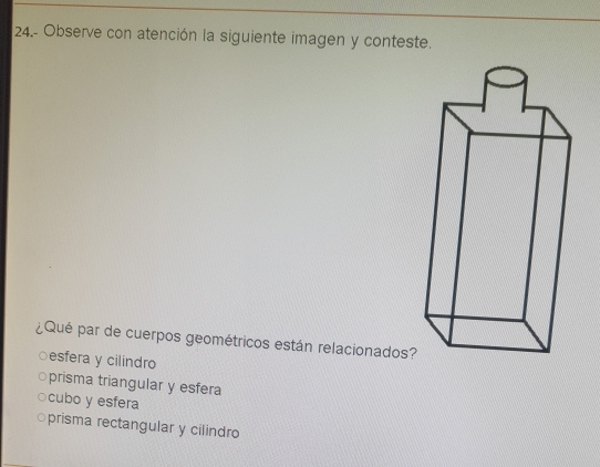 24.- Observe con atención la siguiente imagen y conteste.
¿Qué par de cuerpos geométricos están relacionados?
○esfera y cilindro
○prisma triangular y esfera
cubo y esfera
○prisma rectangular y cilindro