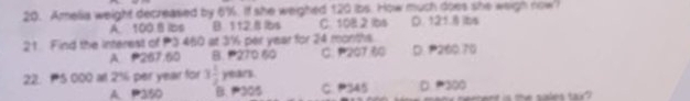 Amelia weight decreased by 6%. If she weighed 120 ibs. How much does she weigh now
A. 100 B ibs B. 112.B lbs C. 10B.2 bs D. 121.8 ibs
21. Find the interest of P3 460 at 3½ per year for 24 months.
A P267.60 B. 270 60 C. 207 60 D. 200.70
22. 5 000 at 216 per year for 3 1/2  years.
A. P350 B. 305 C. P345 D = 300