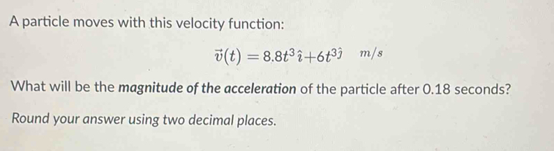 A particle moves with this velocity function:
vector v(t)=8.8t^3hat i+6t^3hat j m/s
What will be the magnitude of the acceleration of the particle after 0.18 seconds? 
Round your answer using two decimal places.