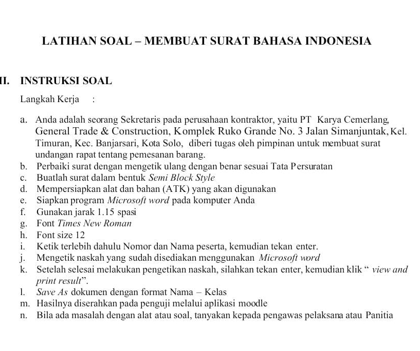 LATIHAN SOAL - MEMBUAT SURAT BAHASA INDONESIA 
II. INSTRUKSI SOAL 
Langkah Kerja : 
a. Anda adalah seorang Sekretaris pada perusahaan kontraktor, yaitu PT Karya Cemerlang, 
General Trade & Construction, Komplek Ruko Grande No. 3 Jalan Simanjuntak,Kel. 
Timuran, Kec. Banjarsari, Kota Solo, diberi tugas oleh pimpinan untuk membuat surat 
undangan rapat tentang pemesanan barang. 
b. Perbaiki surat dengan mengetik ulang dengan benar sesuai Tata Persuratan 
c. Buatlah surat dalam bentuk Semi Block Style 
d. Mempersiapkan alat dan bahan (ATK) yang akan digunakan 
e. Siapkan program Microsoft word pada komputer Anda 
f. Gunakan jarak 1. 15 spasi 
g. Font Times New Roman 
h. Font size 12
i. Ketik terlebih dahulu Nomor dan Nama peserta, kemudian tekan enter. 
j. Mengetik naskah yang sudah disediakan menggunakan Microsoft word 
k. Setelah selesai melakukan pengetikan naskah, silahkan tekan enter, kemudian klik “ view and 
print result”. 
l. Save As dokumen dengan format Nama - Kelas 
m. Hasilnya diserahkan pada penguji melalui aplikasi moodle 
n. Bila ada masalah dengan alat atau soal, tanyakan kepada pengawas pelaksana atau Panitia