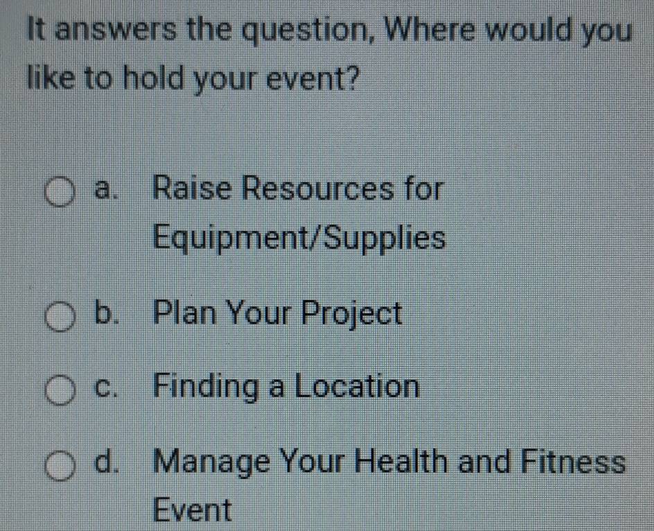 It answers the question, Where would you
like to hold your event?
a. Raise Resources for
Equipment/Supplies
b. Plan Your Project
c. Finding a Location
d. Manage Your Health and Fitness
Event