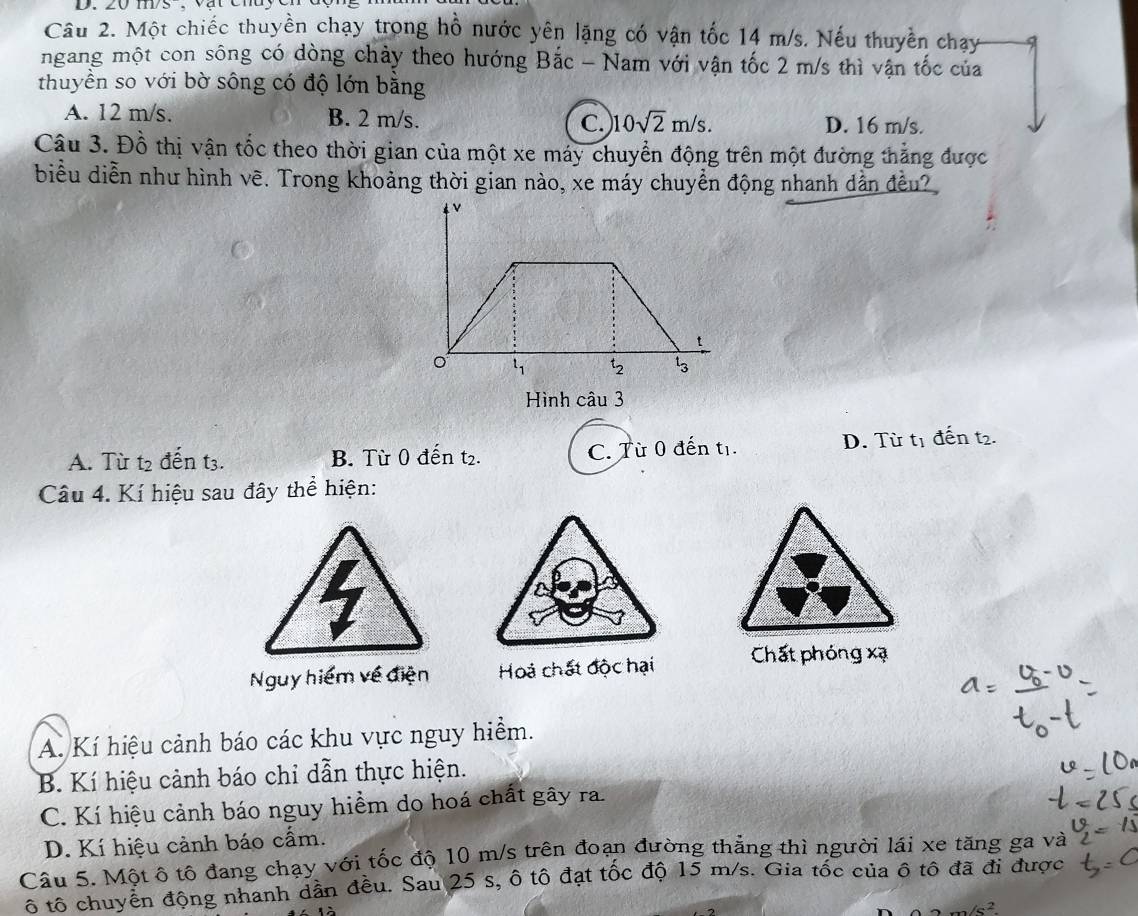 ms , vật chuy cn
Câu 2. Một chiếc thuyền chạy trong hồ nước yên lặng có vận tốc 14 m/s. Nếu thuyền chạy
ngang một con sông có dòng chảy theo hướng Bắc - Nam với vận tốc 2 m/s thì vận tốc của
thuyền so với bờ sông có độ lớn bằng
A. 12 m/s. B. 2 m/s. C. 10sqrt(2)m/s. D. 16 m/s.
Câu 3. Đỗ thị vận tốc theo thời gian của một xe máy chuyển động trên một đường thẳng được
biểu diễn như hình vẽ. Trong khoảng thời gian nào, xe máy chuyển động nhanh dẫn đều?
Hình câu 3
A. Tù t2 đến t3. B. Từ 0 đến t₂. C. Từ 0 đến tị. D. Từ tị đến t2.
Câu 4. Kí hiệu sau đây thể hiện:
Nguy hiểm về điện Hoả chất độc hại Chất phóng xạ
A. Kí hiệu cảnh báo các khu vực nguy hiểm.
B. Kí hiệu cảnh báo chỉ dẫn thực hiện.
C. Kí hiệu cảnh báo nguy hiểm do hoá chất gây ra.
D. Kí hiệu cảnh báo cẩm.
Câu 5. Một ô tô đang chạy với tốc độ 10 m/s trên đoạn đường thăng thì người lái xe tăng ga và
ô tô chuyển động nhanh dân đều. Sau 25 s, ô tô đạt tốc độ 15 m/s. Gia tốc của ô tô đã đi được
2m/s^2