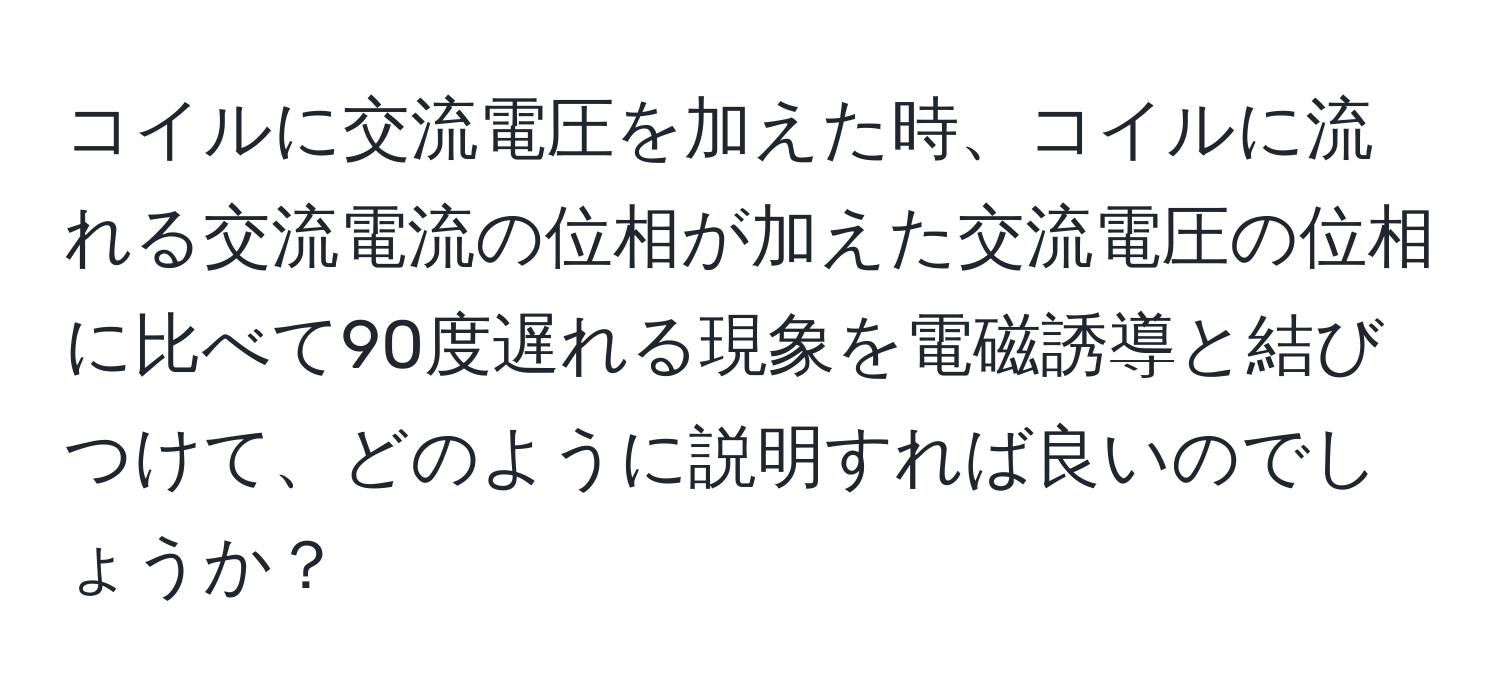 コイルに交流電圧を加えた時、コイルに流れる交流電流の位相が加えた交流電圧の位相に比べて90度遅れる現象を電磁誘導と結びつけて、どのように説明すれば良いのでしょうか？