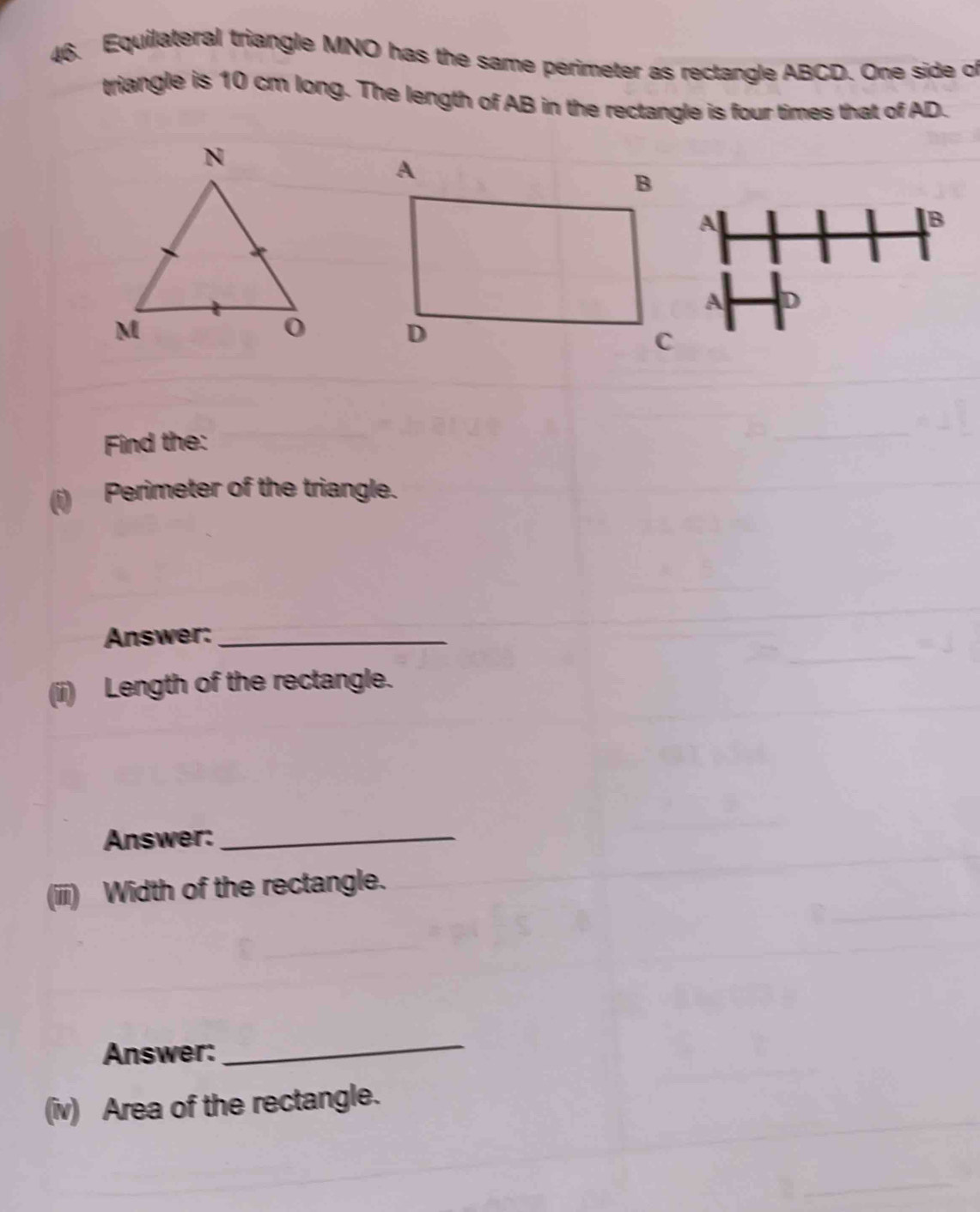 Equilateral triangle MNO has the same perimeter as rectangle ABCD. One side of 
triangle is 10 cm long. The length of AB in the rectangle is four times that of AD. 
Find the: 
Perimeter of the triangle. 
Answer:_ 
(ii) Length of the rectangle. 
Answer:_ 
(iiii) Width of the rectangle. 
Answer: 
_ 
(iv) Area of the rectangle. 
_