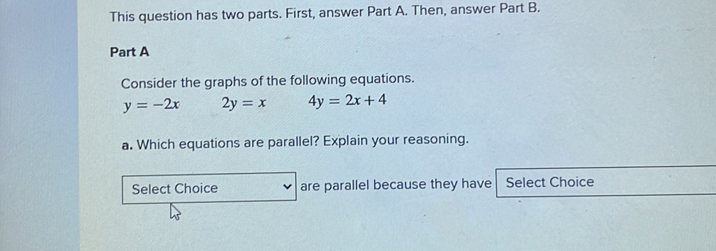 This question has two parts. First, answer Part A. Then, answer Part B.
Part A
Consider the graphs of the following equations.
y=-2x 2y=x 4y=2x+4
a. Which equations are parallel? Explain your reasoning.
Select Choice are parallel because they have Select Choice