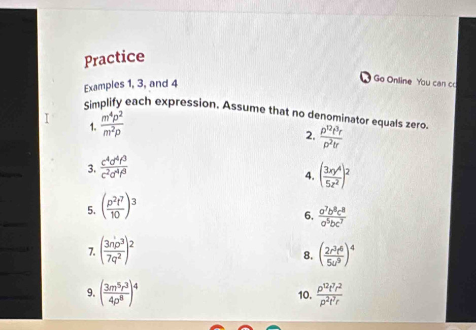 Practice 
Examples 1, 3, and 4 
Go Online You can co 
Simplify each expression. Assume that no denominator equals zero. 
1.  m^4p^2/m^2p 
2.  p^(12)t^3r/p^2tr 
3.  c^4d^4f^3/c^2d^4f^3 
4. 
5. ( p^2t^7/10 )^3 ( 3xy^4/5z^2 )^2
6.  a^7b^8c^8/a^5bc^7 
7. ( 3np^3/7q^2 )^2 ( 2r^3t^6/5u^9 )^4
8. 
9. ( 3m^5r^3/4p^8 )^4 10.  p^(12)t^7r^2/p^2t^7r 