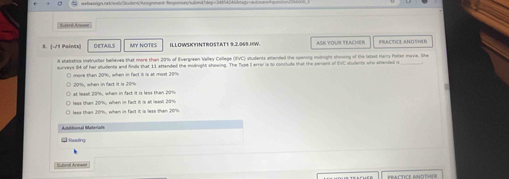 ← webassign.net/web/Student/Assignment-Responses/submit?dep=34854246&tags=autosave#question2966606_
Submil Answer
5. [-/1 Points] DETAILS MY NOTES ILLOWSKYINTROSTAT1 9.2.069.HW. ASK YOUR TEACHER PRACTICE ANOTHER
A statistics instructor believes that more than 20% of Evergreen Valley College (EVC) students attended the opening midnight showing of the latest Harry Potter movie. She
surveys 84 of her students and finds that 11 attended the midnight showing. The Type I error is to conclude that the percent of EVC students who attended is_
more than 20%, when in fact it is at most 20%
20%, when in fact it is 20%
at least 20%, when in fact it is less than 20%
less than 20%, when in fact it is at least 20%
less than 20%, when in fact it is less than 20%
Additional Materials
Reading
Submit Answer
PRACTICE ANOTHER