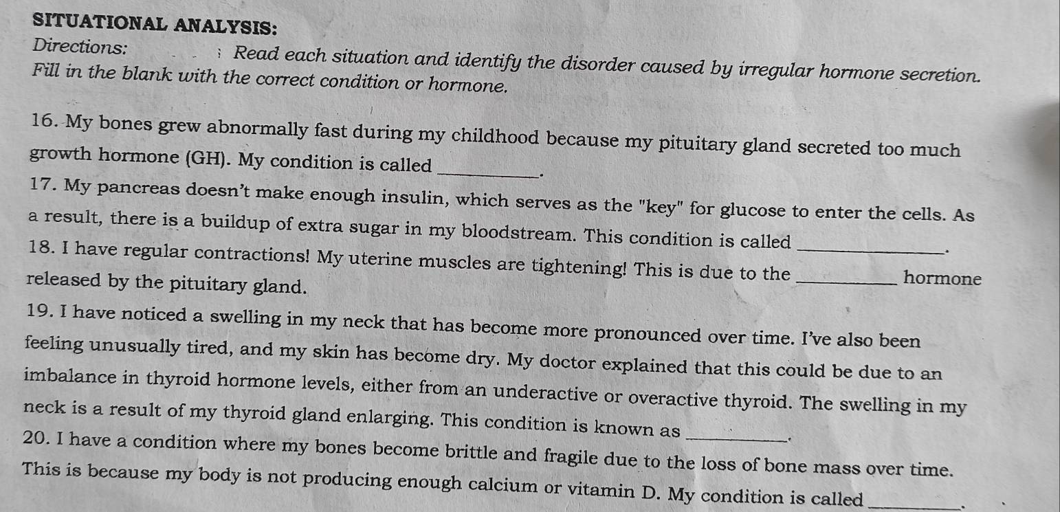 SITUATIONAL ANALYSIS: 
Directions: Read each situation and identify the disorder caused by irregular hormone secretion. 
Fill in the blank with the correct condition or hormone. 
16. My bones grew abnormally fast during my childhood because my pituitary gland secreted too much 
growth hormone (GH). My condition is called 
__. 
17. My pancreas doesn’t make enough insulin, which serves as the "key" for glucose to enter the cells. As 
a result, there is a buildup of extra sugar in my bloodstream. This condition is called . 
18. I have regular contractions! My uterine muscles are tightening! This is due to the __hormone 
released by the pituitary gland. 
19. I have noticed a swelling in my neck that has become more pronounced over time. I’ve also been 
feeling unusually tired, and my skin has become dry. My doctor explained that this could be due to an 
imbalance in thyroid hormone levels, either from an underactive or overactive thyroid. The swelling in my 
neck is a result of my thyroid gland enlarging. This condition is known as 
20. I have a condition where my bones become brittle and fragile due to the loss of bone mass over time. 
This is because my body is not producing enough calcium or vitamin D. My condition is called _.