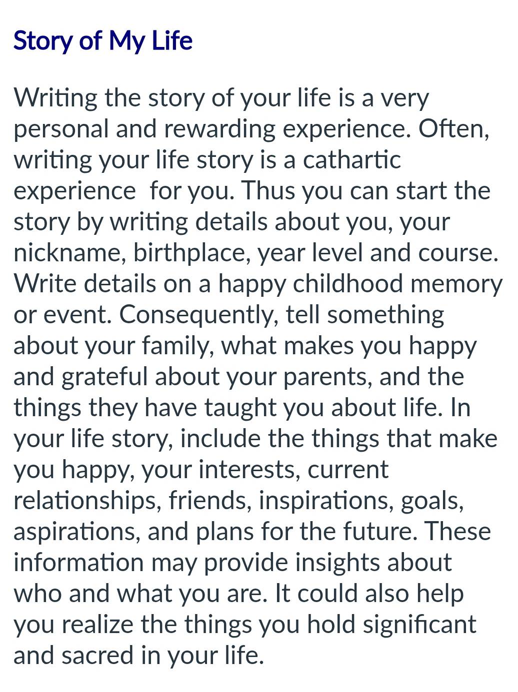 Story of My Life 
Writing the story of your life is a very 
personal and rewarding experience. Often, 
writing your life story is a cathartic 
experience for you. Thus you can start the 
story by writing details about you, your 
nickname, birthplace, year level and course. 
Write details on a happy childhood memory 
or event. Consequently, tell something 
about your family, what makes you happy 
and grateful about your parents, and the 
things they have taught you about life. In 
your life story, include the things that make 
you happy, your interests, current 
relationships, friends, inspirations, goals, 
aspirations, and plans for the future. These 
information may provide insights about 
who and what you are. It could also help 
you realize the things you hold significant 
and sacred in your life.