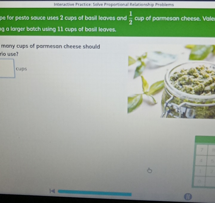 Interactive Practice: Solve Proportional Relationship Problems 
pe for pesto sauce uses 2 cups of basil leaves and  1/2  cup of parmesan cheese. Vale 
g a larger batch using 11 cups of basil leaves. 
many cups of parmesan cheese should 
rio use? 
cups
7 B
4 5
2
(