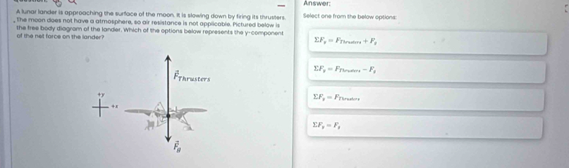Answer:
A lunar lander is approaching the surface of the moon. It is slowing down by firing its thrusters Select one from the below options:
_ The moon does not have a atmosphere, so air resistance is not applicable. Pictured below is
the free body diagram of the lander. Which of the options below represents the y-component
of the net force on the lander? sumlimits F_y=F_Thruters+F_g
sumlimits F_y=F_Tlruter-F_g
sumlimits F_y=F_Thrusters
sumlimits F_y=F_g