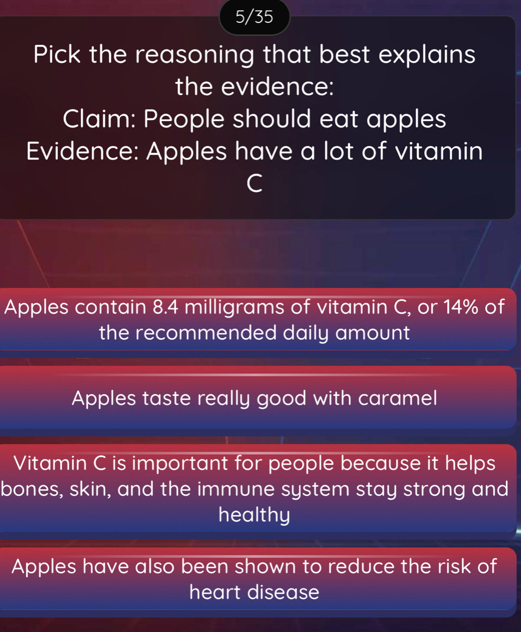 5/35
Pick the reasoning that best explains
the evidence:
Claim: People should eat apples
Evidence: Apples have a lot of vitamin
C
Apples contain 8.4 milligrams of vitamin C, or 14% of
the recommended daily amount
Apples taste really good with caramel
Vitamin C is important for people because it helps
bones, skin, and the immune system stay strong and
healthy
Apples have also been shown to reduce the risk of
heart disease