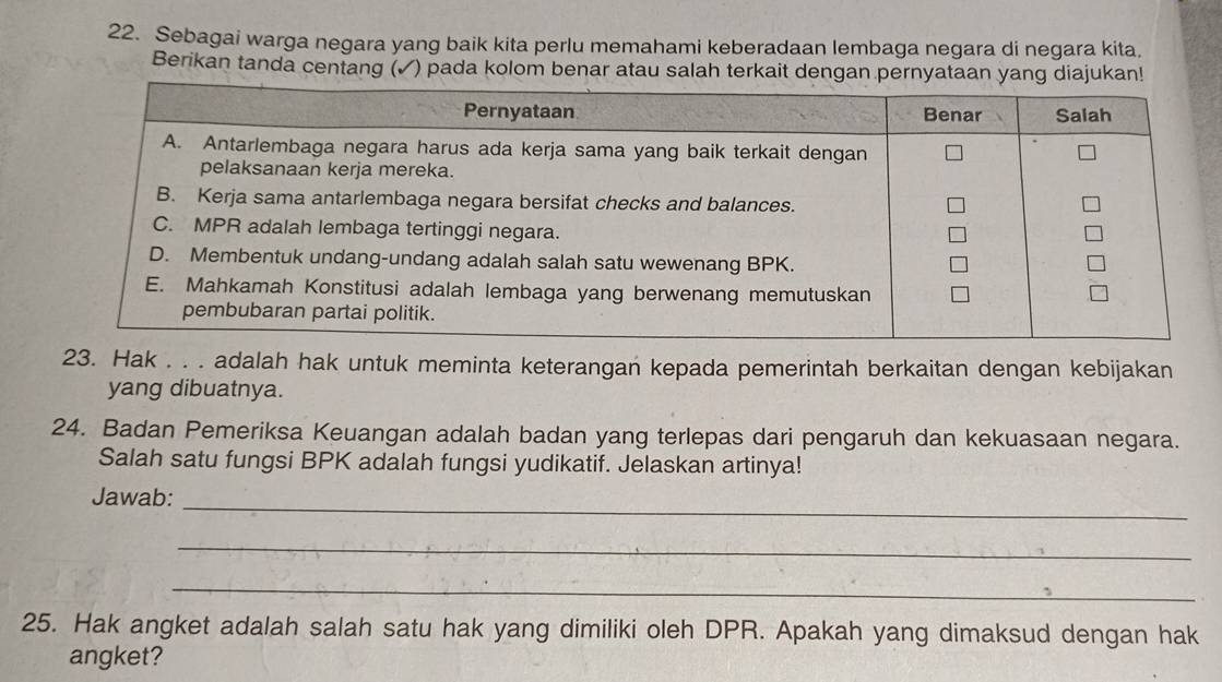 Sebagai warga negara yang baik kita perlu memahami keberadaan lembaga negara di negara kita. 
Berikan tanda centang (✓) pada kolom benar atau salah terkait dengan pernyataan yang diajukan! 
23. Hak . . . adalah hak untuk meminta keterangan kepada pemerintah berkaitan dengan kebijakan 
yang dibuatnya. 
24. Badan Pemeriksa Keuangan adalah badan yang terlepas dari pengaruh dan kekuasaan negara. 
Salah satu fungsi BPK adalah fungsi yudikatif. Jelaskan artinya! 
_ 
Jawab: 
_ 
_ 
25. Hak angket adalah salah satu hak yang dimiliki oleh DPR. Apakah yang dimaksud dengan hak 
angket?