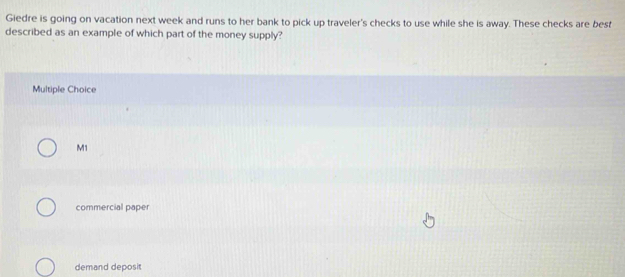 Giedre is going on vacation next week and runs to her bank to pick up traveler's checks to use while she is away. These checks are best
described as an example of which part of the money supply?
Multiple Choice
M1
commercial paper
demand deposit