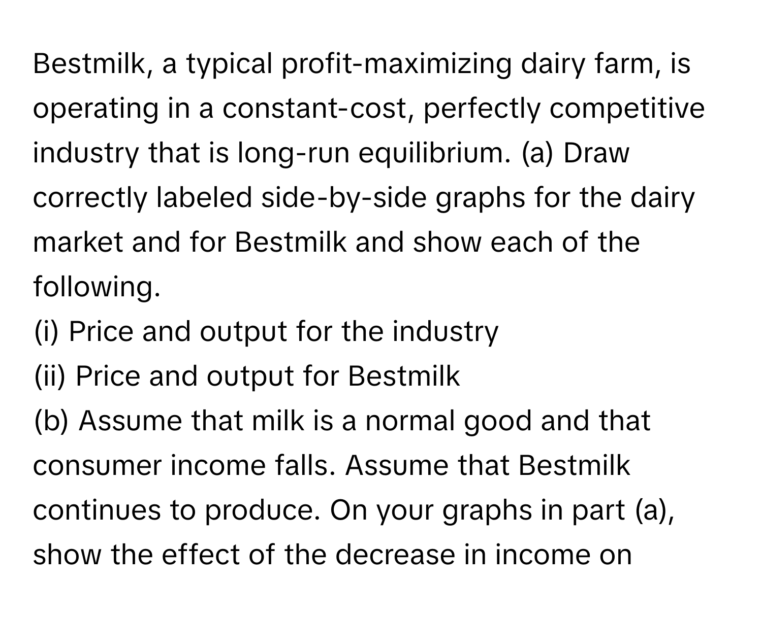 Bestmilk, a typical profit-maximizing dairy farm, is operating in a constant-cost, perfectly competitive industry that is long-run equilibrium.   (a) Draw correctly labeled side-by-side graphs for the dairy market and for Bestmilk and show each of the following. 
(i) Price and output for the industry
(ii) Price and output for Bestmilk
(b) Assume that milk is a normal good and that consumer income falls. Assume that Bestmilk continues to produce. On your graphs in part (a), show the effect of the decrease in income on