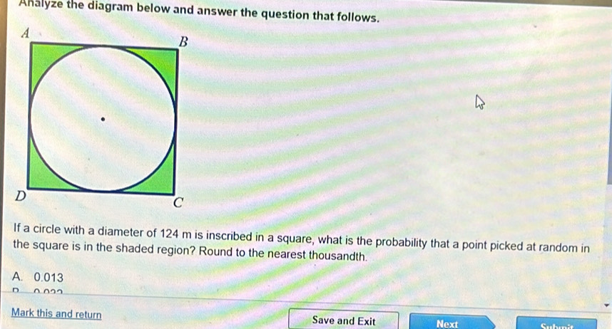 Ahalyze the diagram below and answer the question that follows.
If a circle with a diameter of 124 m is inscribed in a square, what is the probability that a point picked at random in
the square is in the shaded region? Round to the nearest thousandth.
A. 0.013
n o
Mark this and return Save and Exit Next Submit