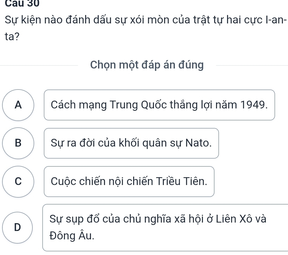 Cau 30
Sự kiện nào đánh dấu sự xói mòn của trật tự hai cực I-an-
ta?
Chọn một đáp án đúng
A Cách mạng Trung Quốc thắng lợi năm 1949.
B Sự ra đời của khối quân sự Nato.
C Cuộc chiến nội chiến Triều Tiên.
Sự sụp đổ của chủ nghĩa xã hội ở Liên Xô và
D
Đông Âu.