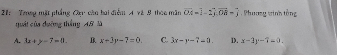 21: Trong mặt phẳng Oxy cho hai điểm A và B thỏa mãn vector OA=vector i-2vector j; vector OB=vector j. Phương trình tổng
quát của đường thẳng AB là
A. 3x+y-7=0. B. x+3y-7=0. C. 3x-y-7=0. D. x-3y-7=0.