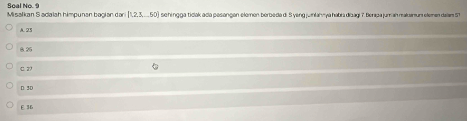 Soal No. 9
Misalkan S adalah himpunan bagian dari (1,2,3,...,50) sehingga tidak ada pasangan elemen berbeda di S yang jumlahnya habis dibagi 7. Berapa jumlah maksimum elemen dalam S?
A. 23
B. 25
C. 27
D. 30
E. 36