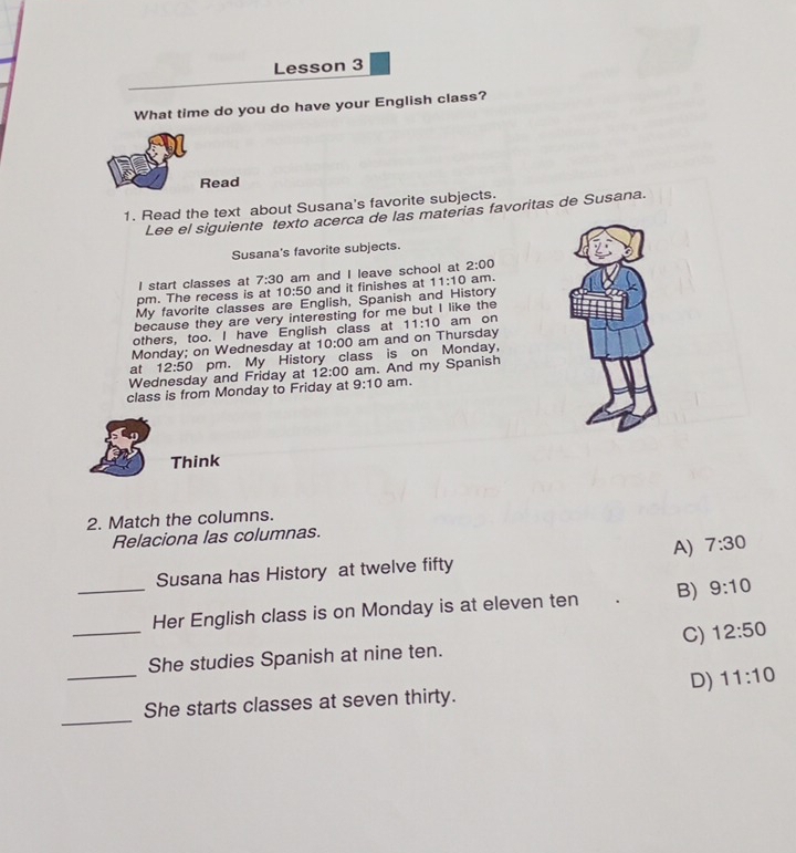 Lesson 3
What time do you do have your English class?
Read
1. Read the text about Susana's favorite subjects.
Lee el siguiente texto acerca de las materias favoritas de Susana.
Susana's favorite subjects.
I start classes at 7:30 am and I leave school at 2:00 
pm. The recess is at 10:50 and it finishes at 11:10 am.
My favorite classes are English, Spanish and History
because they are very interesting for me but I like the
others, too. I have English class at 11:10 am on
Monday; on Wednesday at 10:00 am and on Thursday
Wednesday and Friday at 12:50 pm. My History class is on Monday,
at
12:00 am. And my Spanish
class is from Monday to Friday at 9:10 am.
Think
2. Match the columns.
Relaciona las columnas.
A) 7:30 
Susana has History at twelve fifty
_
_Her English class is on Monday is at eleven ten B) 9:10
C) 12:50
_
She studies Spanish at nine ten.
D) 11:10
_
She starts classes at seven thirty.