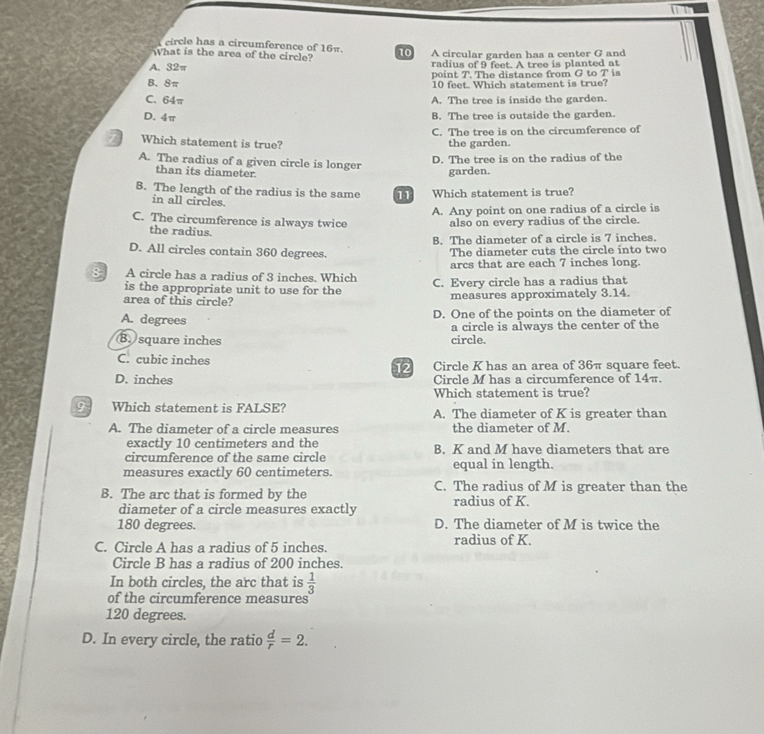 circle has a circumference of 16π. 10
What is the area of the circle? A circular garden has a center G and
A, 32π radius of 9 feet. A tree is planted at
point T. The distance from G to T is
B、 8π 10 feet. Which statement is true?
C. 64π A. The tree is inside the garden.
D. 4π
B. The tree is outside the garden.
C. The tree is on the circumference of
Which statement is true? the garden.
A. The radius of a given circle is longer
D. The tree is on the radius of the
than its diameter.
garden.
B. The length of the radius is the same I Which statement is true?
in all circles.
A. Any point on one radius of a circle is
C. The circumference is always twice also on every radius of the circle.
the radius.
B. The diameter of a circle is 7 inches.
D. All circles contain 360 degrees.
The diameter cuts the circle into two
arcs that are each 7 inches long.
8 A circle has a radius of 3 inches. Which
is the appropriate unit to use for the C. Every circle has a radius that
area of this circle? measures approximately 3.14.
A. degrees D. One of the points on the diameter of
a circle is always the center of the
B. square inches circle.
C. cubic inches
12 Circle K has an area of 36π square feet.
D. inches Circle M has a circumference of 14π.
Which statement is true?
Which statement is FALSE? A. The diameter of K is greater than
A. The diameter of a circle measures the diameter of M.
exactly 10 centimeters and the B. K and M have diameters that are
circumference of the same circle equal in length.
measures exactly 60 centimeters.
C. The radius of M is greater than the
B. The arc that is formed by the
radius of K.
diameter of a circle measures exactly
180 degrees. D. The diameter of M is twice the
radius of K.
C. Circle A has a radius of 5 inches.
Circle B has a radius of 200 inches.
In both circles, the arc that is  1/3 
of the circumference measures
120 degrees.
D. In every circle, the ratio  d/r =2.