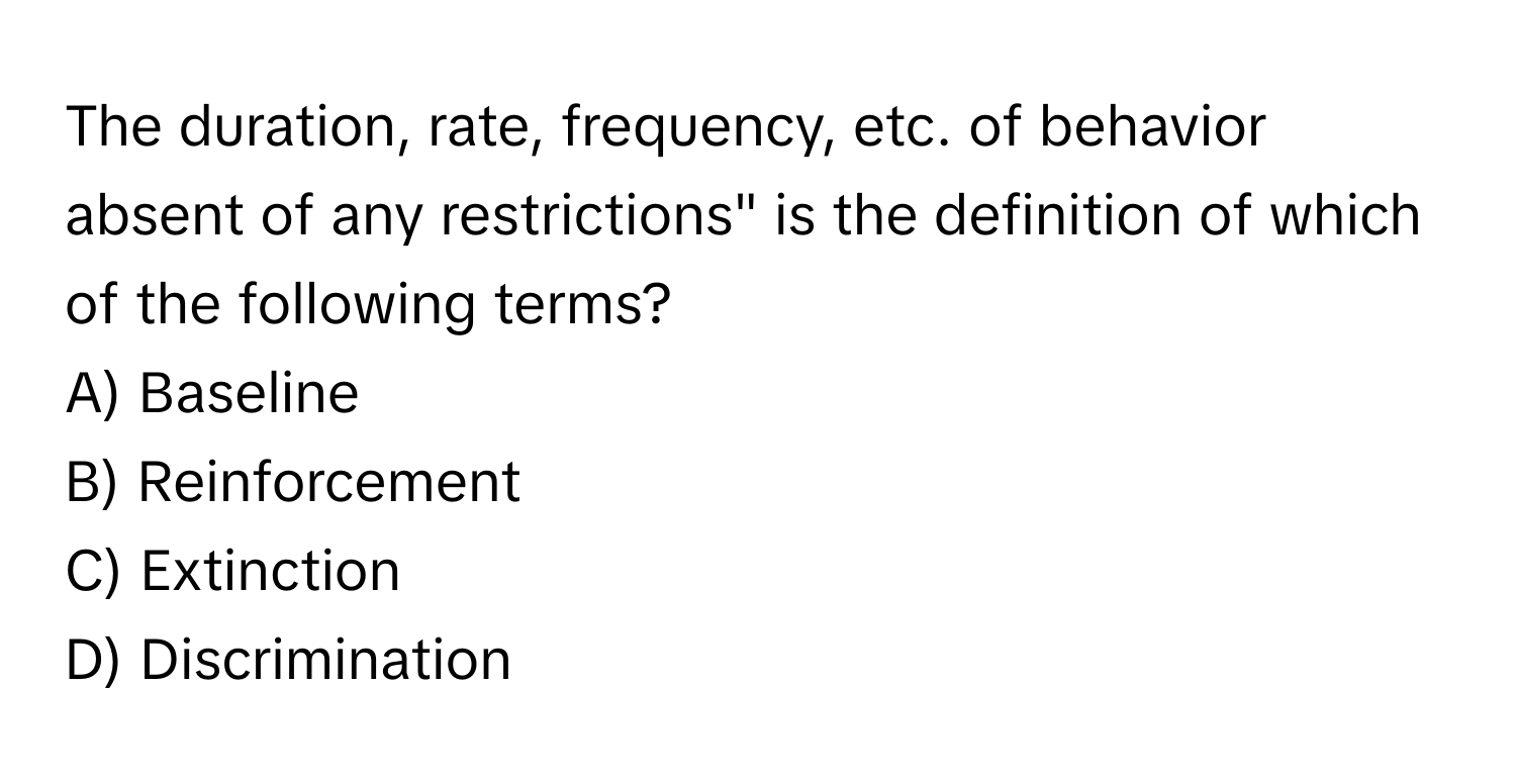 The duration, rate, frequency, etc. of behavior absent of any restrictions" is the definition of which of the following terms?

A) Baseline 
B) Reinforcement 
C) Extinction 
D) Discrimination